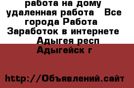 работа на дому, удаленная работа - Все города Работа » Заработок в интернете   . Адыгея респ.,Адыгейск г.